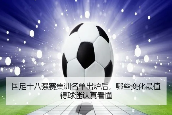 国足十八强赛集训名单出炉后，哪些变化最值得球迷认真看懂